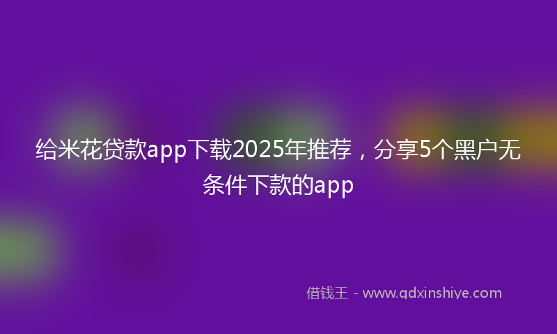 给米花贷款app下载2025年推荐，分享5个黑户无条件下款的app