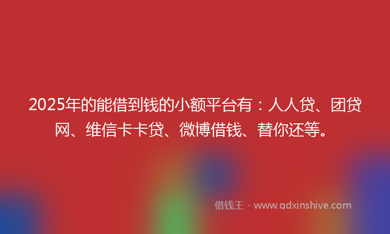 2025年的能借到钱的小额平台有：人人贷、团贷网、维信卡卡贷、微博借钱、替你还等。