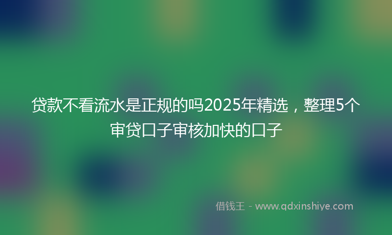贷款不看流水是正规的吗2025年精选，整理5个审贷口子审核加快的口子