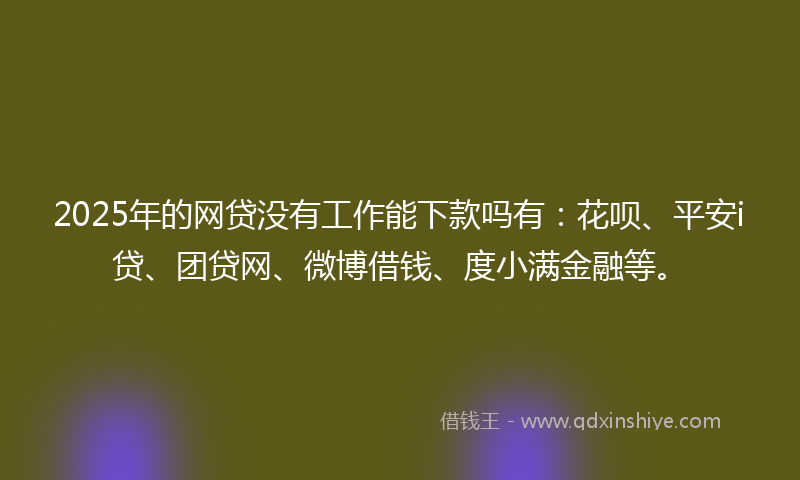 2025年的网贷没有工作能下款吗有：花呗、平安i贷、团贷网、微博借钱、度小满金融等。