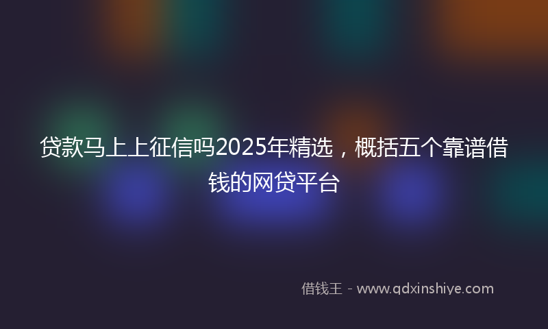 贷款马上上征信吗2025年精选，概括五个靠谱借钱的网贷平台
