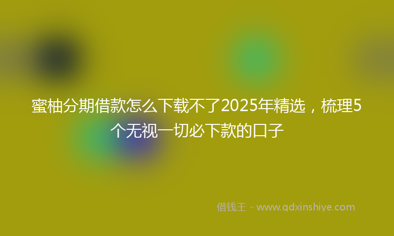 蜜柚分期借款怎么下载不了2025年精选，梳理5个无视一切必下款的口子