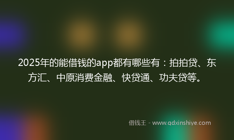 2025年的能借钱的app都有哪些有：拍拍贷、东方汇、中原消费金融、快贷通、功夫贷等。