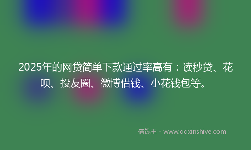 2025年的网贷简单下款通过率高有：读秒贷、花呗、投友圈、微博借钱、小花钱包等。