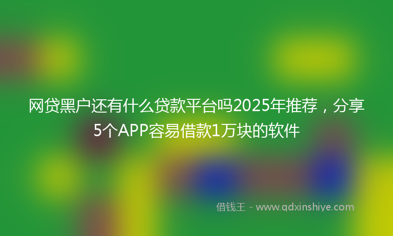 网贷黑户还有什么贷款平台吗2025年推荐，分享5个APP容易借款1万块的软件