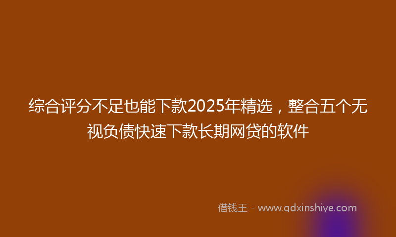 综合评分不足也能下款2025年精选，整合五个无视负债快速下款长期网贷的软件