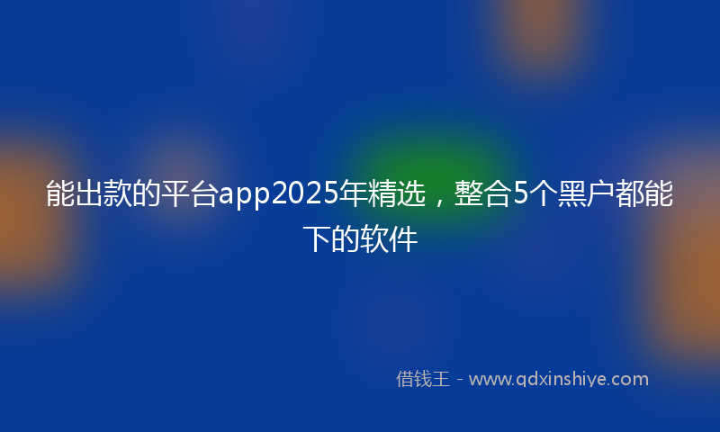 能出款的平台app2025年精选，整合5个黑户都能下的软件