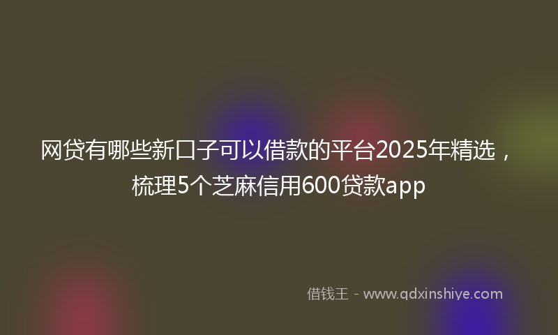 网贷有哪些新口子可以借款的平台2025年精选，梳理5个芝麻信用600贷款app