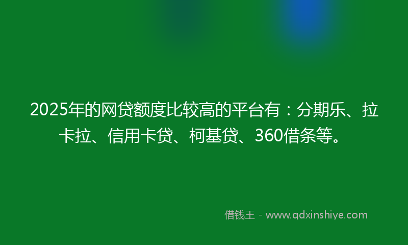 2025年的网贷额度比较高的平台有：分期乐、拉卡拉、信用卡贷、柯基贷、360借条等。
