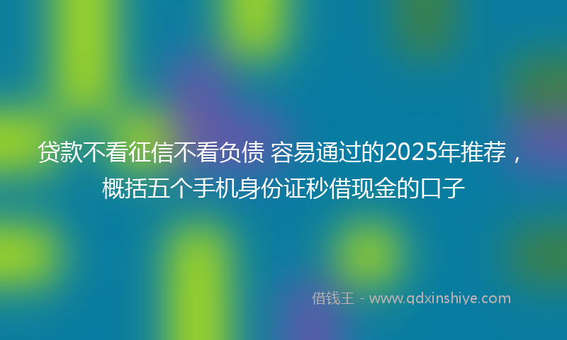 贷款不看征信不看负债 容易通过的2025年推荐，概括五个手机身份证秒借现金的口子