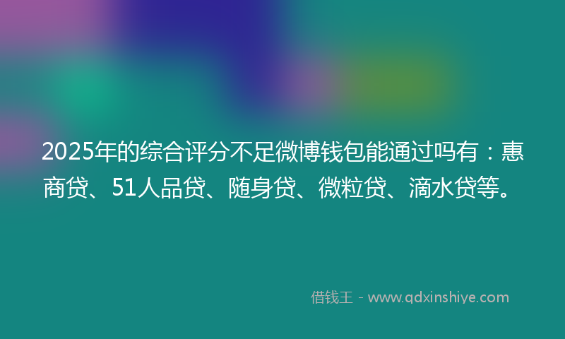 2025年的综合评分不足微博钱包能通过吗有：惠商贷、51人品贷、随身贷、微粒贷、滴水贷等。