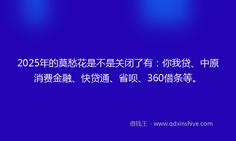 2025年的莫愁花是不是关闭了有：你我贷、中原消费金融、快贷通、省呗、360借条等。