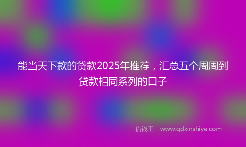 能当天下款的贷款2025年推荐，汇总五个周周到贷款相同系列的口子