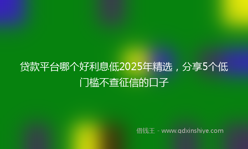 贷款平台哪个好利息低2025年精选，分享5个低门槛不查征信的口子