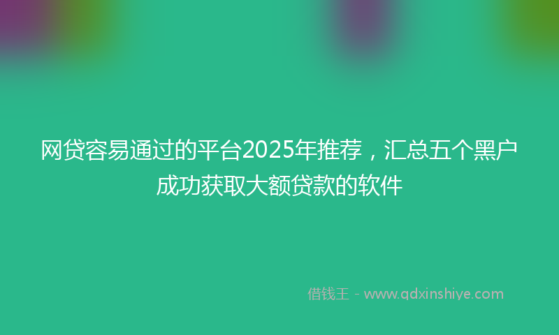网贷容易通过的平台2025年推荐，汇总五个黑户成功获取大额贷款的软件