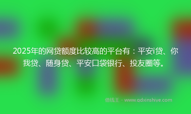 2025年的网贷额度比较高的平台有：平安i贷、你我贷、随身贷、平安口袋银行、投友圈等。