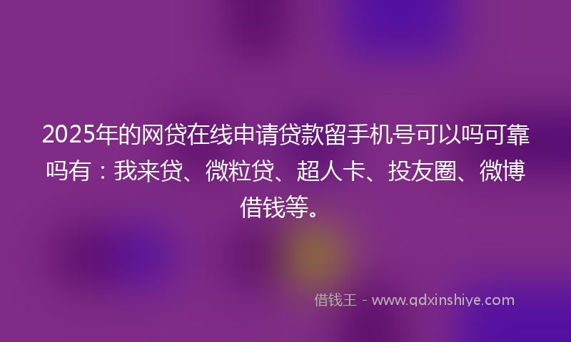 2025年的网贷在线申请贷款留手机号可以吗可靠吗有：我来贷、微粒贷、超人卡、投友圈、微博借钱等。