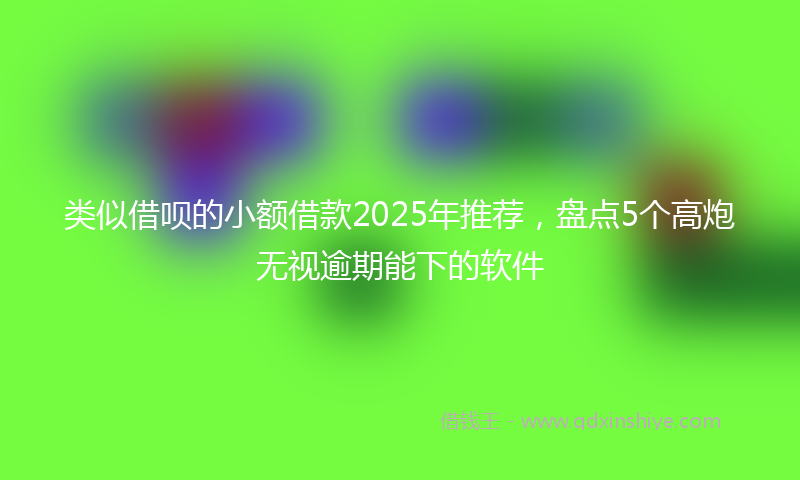 类似借呗的小额借款2025年推荐，盘点5个高炮无视逾期能下的软件