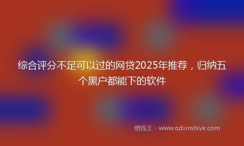 综合评分不足可以过的网贷2025年推荐，归纳五个黑户都能下的软件
