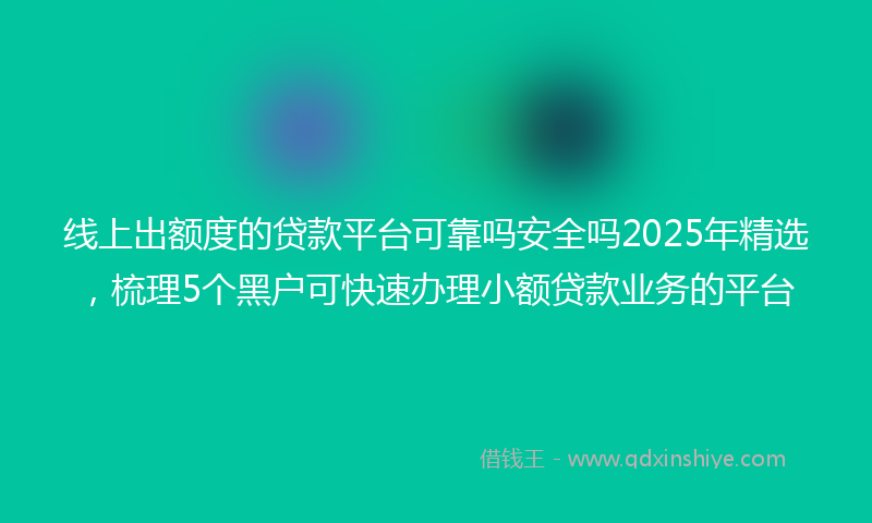 线上出额度的贷款平台可靠吗安全吗2025年精选，梳理5个黑户可快速办理小额贷款业务的平台