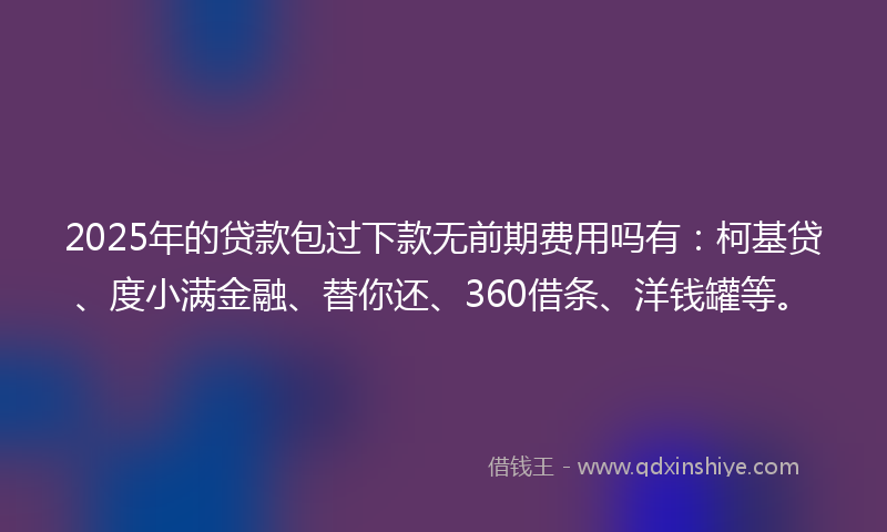 2025年的贷款包过下款无前期费用吗有：柯基贷、度小满金融、替你还、360借条、洋钱罐等。