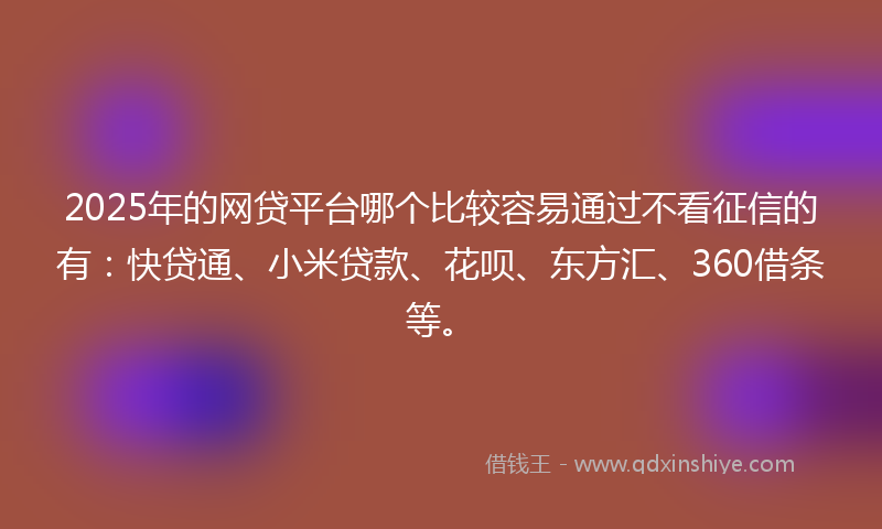 2025年的网贷平台哪个比较容易通过不看征信的有：快贷通、小米贷款、花呗、东方汇、360借条等。