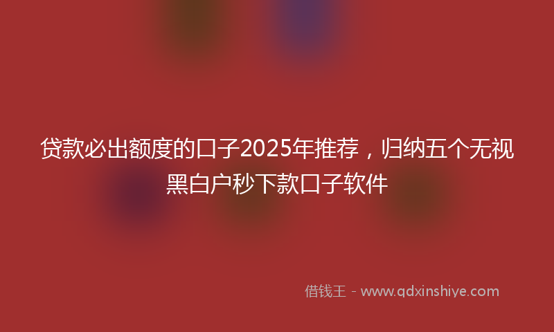 贷款必出额度的口子2025年推荐，归纳五个无视黑白户秒下款口子软件