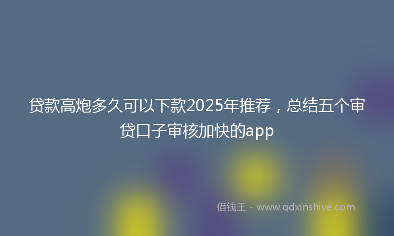 贷款高炮多久可以下款2025年推荐，总结五个审贷口子审核加快的app