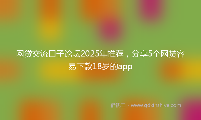 网贷交流口子论坛2025年推荐，分享5个网贷容易下款18岁的app