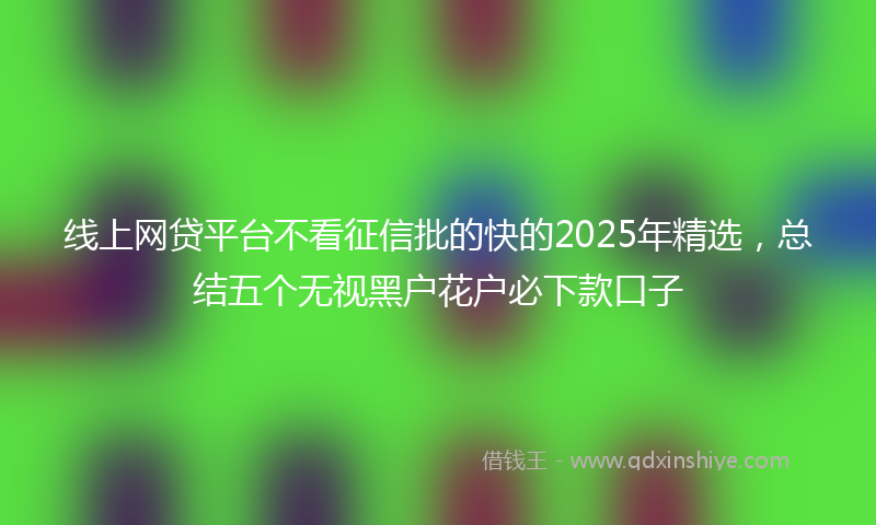 线上网贷平台不看征信批的快的2025年精选，总结五个无视黑户花户必下款口子