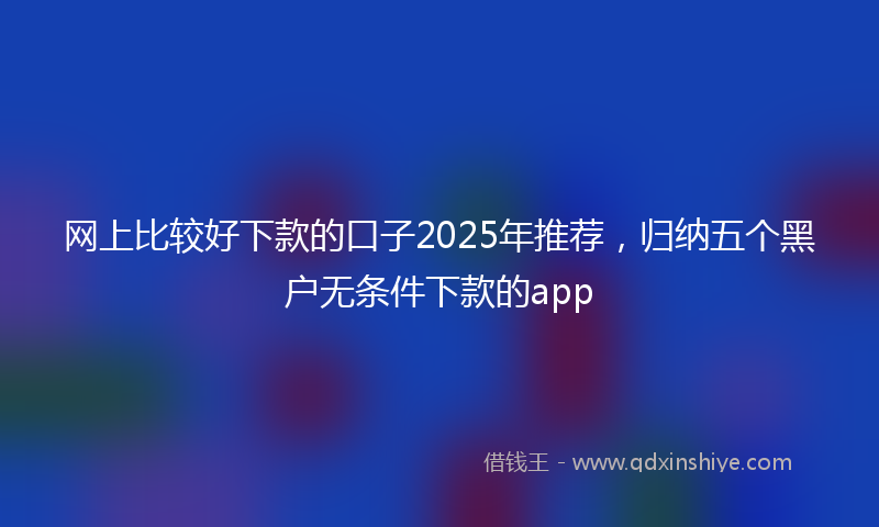 网上比较好下款的口子2025年推荐，归纳五个黑户无条件下款的app
