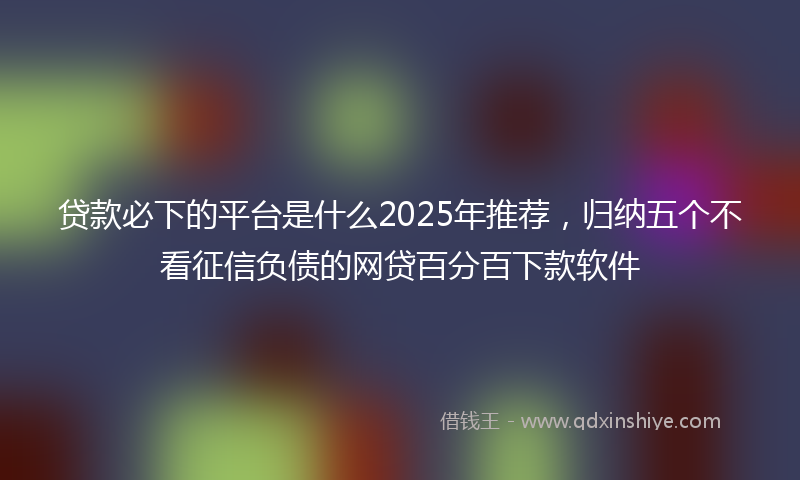 贷款必下的平台是什么2025年推荐，归纳五个不看征信负债的网贷百分百下款软件