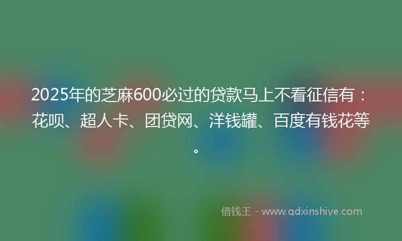2025年的芝麻600必过的贷款马上不看征信有：花呗、超人卡、团贷网、洋钱罐、百度有钱花等。
