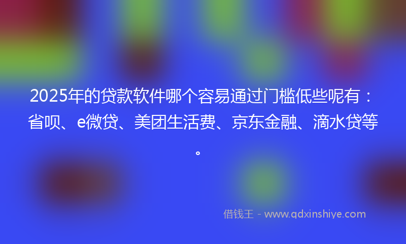 2025年的贷款软件哪个容易通过门槛低些呢有：省呗、e微贷、美团生活费、京东金融、滴水贷等。