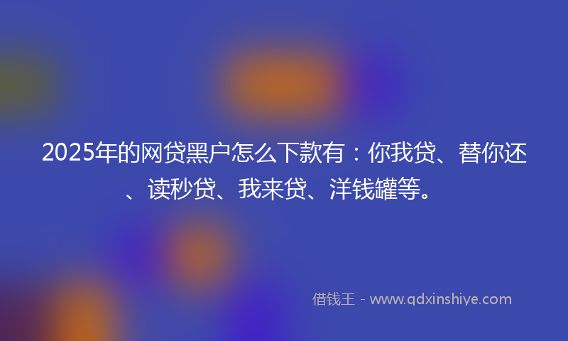 2025年的网贷黑户怎么下款有：你我贷、替你还、读秒贷、我来贷、洋钱罐等。