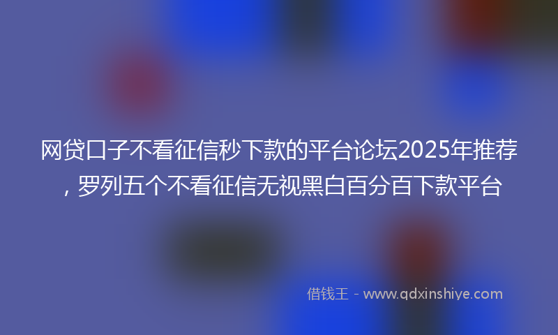 网贷口子不看征信秒下款的平台论坛2025年推荐，罗列五个不看征信无视黑白百分百下款平台