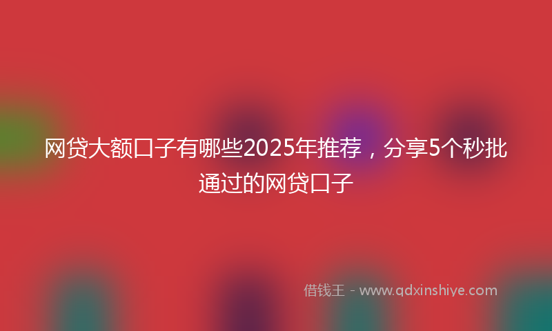 网贷大额口子有哪些2025年推荐，分享5个秒批通过的网贷口子