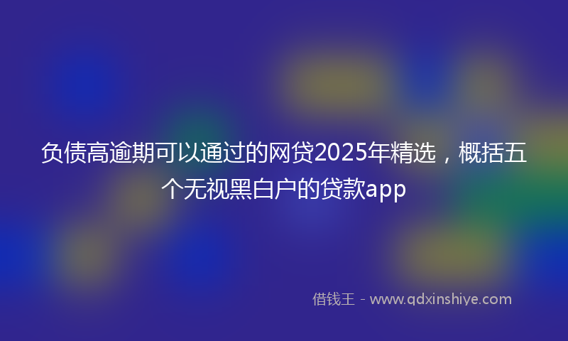 负债高逾期可以通过的网贷2025年精选，概括五个无视黑白户的贷款app