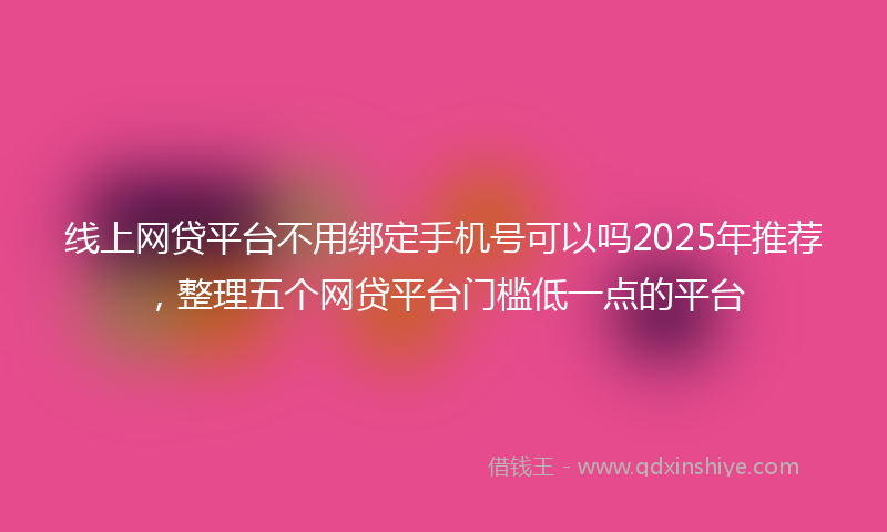 线上网贷平台不用绑定手机号可以吗2025年推荐，整理五个网贷平台门槛低一点的平台