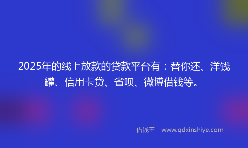 2025年的线上放款的贷款平台有：替你还、洋钱罐、信用卡贷、省呗、微博借钱等。