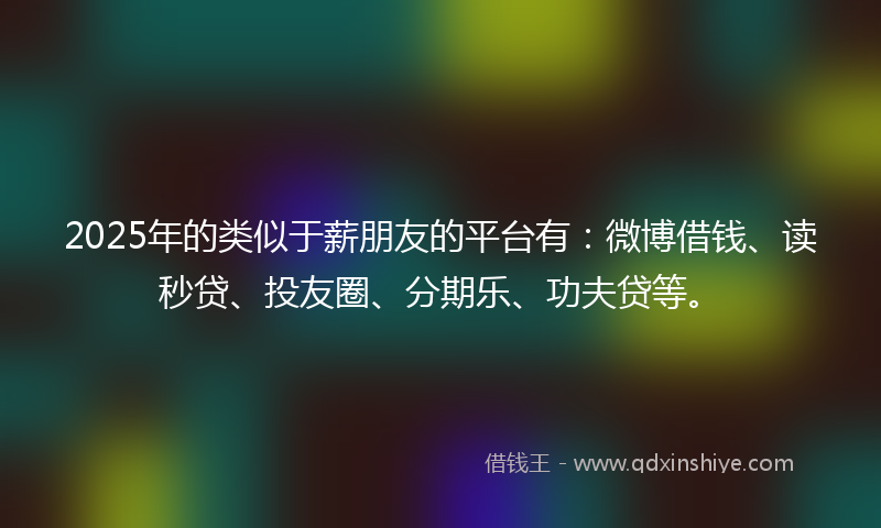 2025年的类似于薪朋友的平台有：微博借钱、读秒贷、投友圈、分期乐、功夫贷等。