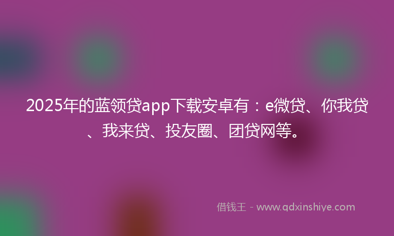 2025年的蓝领贷app下载安卓有：e微贷、你我贷、我来贷、投友圈、团贷网等。