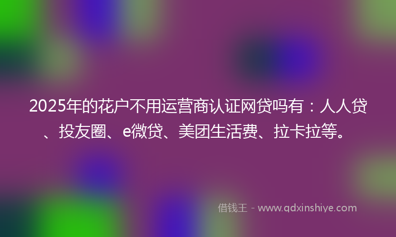 2025年的花户不用运营商认证网贷吗有：人人贷、投友圈、e微贷、美团生活费、拉卡拉等。