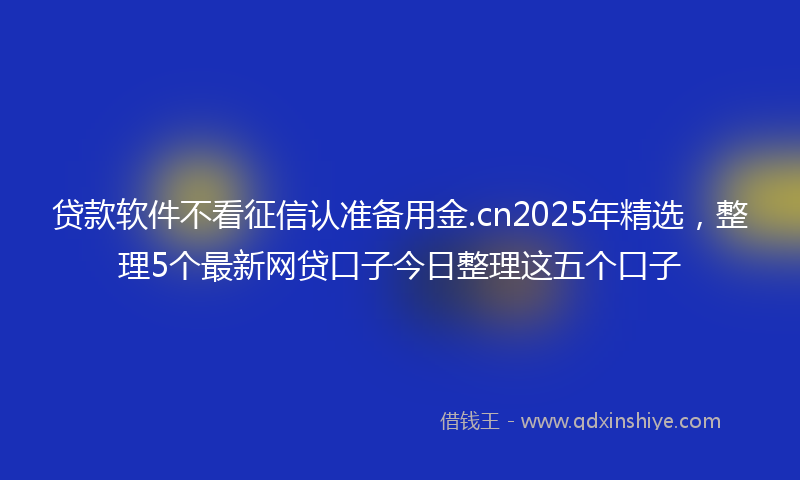 贷款软件不看征信认准备用金.cn2025年精选，整理5个最新网贷口子今日整理这五个口子