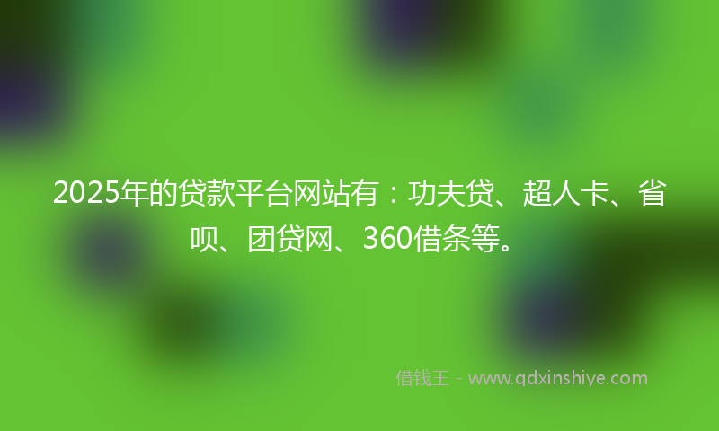 2025年的贷款平台网站有：功夫贷、超人卡、省呗、团贷网、360借条等。