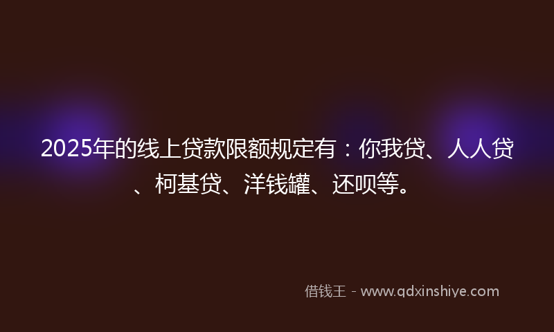 2025年的线上贷款限额规定有：你我贷、人人贷、柯基贷、洋钱罐、还呗等。