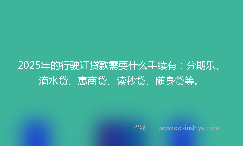 2025年的行驶证贷款需要什么手续有：分期乐、滴水贷、惠商贷、读秒贷、随身贷等。