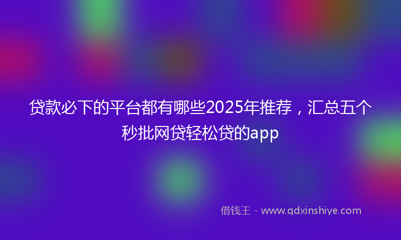 贷款必下的平台都有哪些2025年推荐，汇总五个秒批网贷轻松贷的app