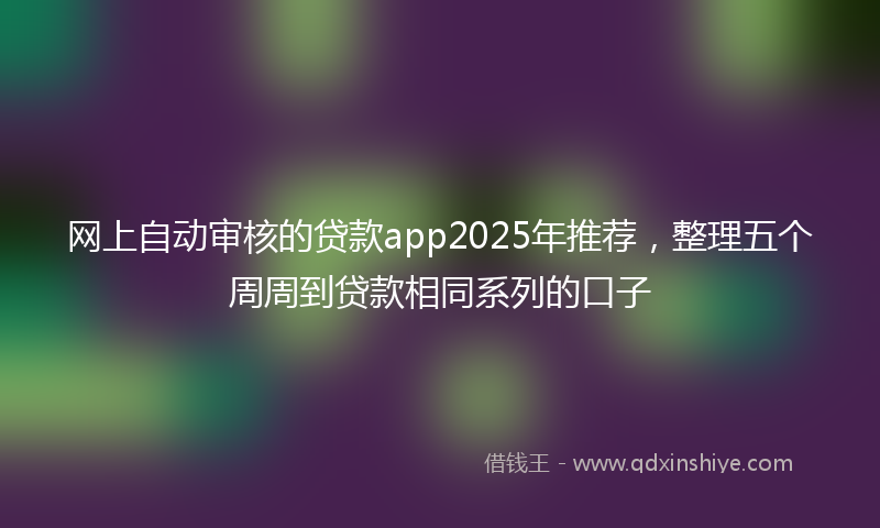 网上自动审核的贷款app2025年推荐，整理五个周周到贷款相同系列的口子