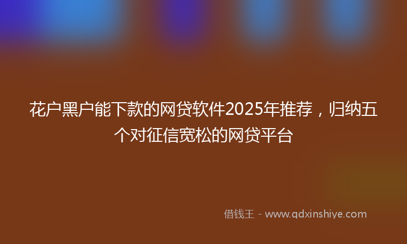 花户黑户能下款的网贷软件2025年推荐，归纳五个对征信宽松的网贷平台